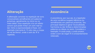 Aliteração Assonância
A aliteração consiste na repetição de sons
consonantais semelhantes em palavras
próximas, geralmente no início ou no
meio delas. Essa repetição cria um efeito
sonoro que pode imitar um som real ou
dar ritmo e expressividade à frase. Um
exemplo marcante é: 'O rato roeu a roupa
do rei de Roma', onde o som do 'R' é
repetido.
A assonância, por sua vez, é a repetição
de sons vocálicos (vogais) idênticos ou
semelhantes em palavras próximas. Seu
principal objetivo é gerar musicalidade,
harmonia ou dar ênfase a determinadas
palavras ou ideias no texto. Considere o
exemplo: 'A onda anda, a onda anseia',
onde o som da vogal 'A' é constantemente
reiterado.
 