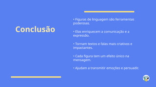 Conclusão
• Figuras de linguagem são ferramentas
poderosas.
• Elas enriquecem a comunicação e a
expressão.
• Tornam textos e falas mais criativos e
impactantes.
• Cada figura tem um efeito único na
mensagem.
• Ajudam a transmitir emoções e persuadir.
 