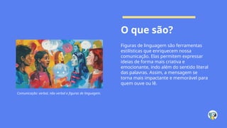 O que são?
Figuras de linguagem são ferramentas
estilísticas que enriquecem nossa
comunicação. Elas permitem expressar
ideias de forma mais criativa e
emocionante, indo além do sentido literal
das palavras. Assim, a mensagem se
torna mais impactante e memorável para
quem ouve ou lê.
Comunicação: verbal, não verbal e figuras de linguagem.
 