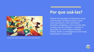 Por que usá-las?
Figuras de linguagem enriquecem nossa
comunicação, tornando textos e falas
mais expressivos. Elas transmitem
emoções complexas, como na frase 'Meu
coração está em pedaços', e ajudam a
persuadir ou criar imagens mentais
vívidas. Assim, a mensagem se torna mais
impactante e memorável.
Palavras em ação: substantivos e verbos que dão vida.
 