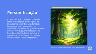 Personificação
A personificação, também conhecida
como prosopopeia, é uma figura de
linguagem que atribui características
humanas a seres inanimados ou
irracionais. Por exemplo, quando dizemos
que 'O vento sussurrava segredos na
floresta', estamos dando ao vento a
capacidade de sussurrar. Isso torna a
descrição mais vívida e expressiva.
Luz do sol filtrando pela floresta, como se sussurrasse.
 