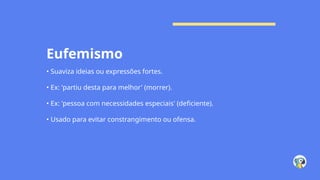 Eufemismo
• Suaviza ideias ou expressões fortes.
• Ex: 'partiu desta para melhor' (morrer).
• Ex: 'pessoa com necessidades especiais' (deficiente).
• Usado para evitar constrangimento ou ofensa.
 