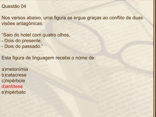 Questão 04
Nos versos abaixo, uma figura se ergue graças ao conflito de duas
visões antagônicas:
―Saio do hotel com quatro olhos,
- Dois do presente,
- Dois do passado.‖
Esta figura de linguagem recebe o nome de:
a)metonímia
b)catacrese
c)hipérbole
d)antítese
e)hipérbato
 