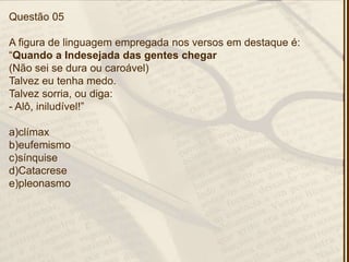Questão 05
A figura de linguagem empregada nos versos em destaque é:
―Quando a Indesejada das gentes chegar
(Não sei se dura ou caroável)
Talvez eu tenha medo.
Talvez sorria, ou diga:
- Alô, iniludível!‖
a)clímax
b)eufemismo
c)sínquise
d)Catacrese
e)pleonasmo
 