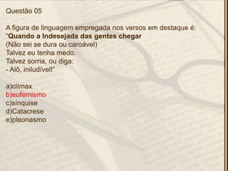 Questão 05
A figura de linguagem empregada nos versos em destaque é:
―Quando a Indesejada das gentes chegar
(Não sei se dura ou caroável)
Talvez eu tenha medo.
Talvez sorria, ou diga:
- Alô, iniludível!‖
a)clímax
b)eufemismo
c)sínquise
d)Catacrese
e)pleonasmo
 