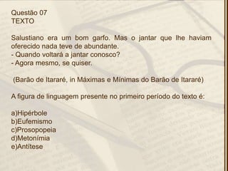 Questão 07
TEXTO
Salustiano era um bom garfo. Mas o jantar que lhe haviam
oferecido nada teve de abundante.
- Quando voltará a jantar conosco?
- Agora mesmo, se quiser.
(Barão de Itararé, in Máximas e Mínimas do Barão de Itararé)
A figura de linguagem presente no primeiro período do texto é:
a)Hipérbole
b)Eufemismo
c)Prosopopeia
d)Metonímia
e)Antítese
 