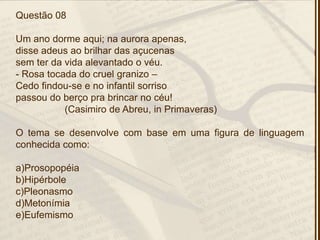 Questão 08
Um ano dorme aqui; na aurora apenas,
disse adeus ao brilhar das açucenas
sem ter da vida alevantado o véu.
- Rosa tocada do cruel granizo –
Cedo findou-se e no infantil sorriso
passou do berço pra brincar no céu!
(Casimiro de Abreu, in Primaveras)
O tema se desenvolve com base em uma figura de linguagem
conhecida como:
a)Prosopopéia
b)Hipérbole
c)Pleonasmo
d)Metonímia
e)Eufemismo
 