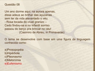 Questão 08
Um ano dorme aqui; na aurora apenas,
disse adeus ao brilhar das açucenas
sem ter da vida alevantado o véu.
- Rosa tocada do cruel granizo –
Cedo findou-se e no infantil sorriso
passou do berço pra brincar no céu!
(Casimiro de Abreu, in Primaveras)
O tema se desenvolve com base em uma figura de linguagem
conhecida como:
a)Prosopopéia
b)Hipérbole
c)Pleonasmo
d)Metonímia
e)Eufemismo
 