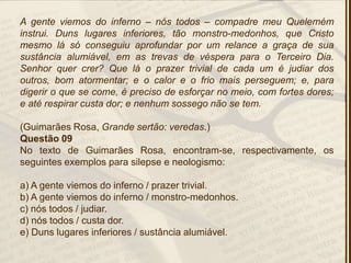 A gente viemos do inferno – nós todos – compadre meu Quelemém
instrui. Duns lugares inferiores, tão monstro-medonhos, que Cristo
mesmo lá só conseguiu aprofundar por um relance a graça de sua
sustância alumiável, em as trevas de véspera para o Terceiro Dia.
Senhor quer crer? Que lá o prazer trivial de cada um é judiar dos
outros, bom atormentar; e o calor e o frio mais perseguem; e, para
digerir o que se come, é preciso de esforçar no meio, com fortes dores;
e até respirar custa dor; e nenhum sossego não se tem.
(Guimarães Rosa, Grande sertão: veredas.)
Questão 09
No texto de Guimarães Rosa, encontram-se, respectivamente, os
seguintes exemplos para silepse e neologismo:
a) A gente viemos do inferno / prazer trivial.
b) A gente viemos do inferno / monstro-medonhos.
c) nós todos / judiar.
d) nós todos / custa dor.
e) Duns lugares inferiores / sustância alumiável.
 