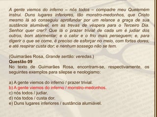 A gente viemos do inferno – nós todos – compadre meu Quelemém
instrui. Duns lugares inferiores, tão monstro-medonhos, que Cristo
mesmo lá só conseguiu aprofundar por um relance a graça de sua
sustância alumiável, em as trevas de véspera para o Terceiro Dia.
Senhor quer crer? Que lá o prazer trivial de cada um é judiar dos
outros, bom atormentar; e o calor e o frio mais perseguem; e, para
digerir o que se come, é preciso de esforçar no meio, com fortes dores;
e até respirar custa dor; e nenhum sossego não se tem.
(Guimarães Rosa, Grande sertão: veredas.)
Questão 09
No texto de Guimarães Rosa, encontram-se, respectivamente, os
seguintes exemplos para silepse e neologismo:
a) A gente viemos do inferno / prazer trivial.
b) A gente viemos do inferno / monstro-medonhos.
c) nós todos / judiar.
d) nós todos / custa dor.
e) Duns lugares inferiores / sustância alumiável.
 