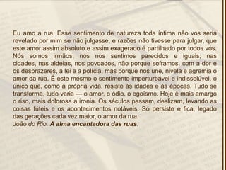 Eu amo a rua. Esse sentimento de natureza toda íntima não vos seria
revelado por mim se não julgasse, e razões não tivesse para julgar, que
este amor assim absoluto e assim exagerado é partilhado por todos vós.
Nós somos irmãos, nós nos sentimos parecidos e iguais; nas
cidades, nas aldeias, nos povoados, não porque soframos, com a dor e
os desprazeres, a lei e a polícia, mas porque nos une, nivela e agremia o
amor da rua. É este mesmo o sentimento imperturbável e indissolúvel, o
único que, como a própria vida, resiste às idades e às épocas. Tudo se
transforma, tudo varia — o amor, o ódio, o egoísmo. Hoje é mais amargo
o riso, mais dolorosa a ironia. Os séculos passam, deslizam, levando as
coisas fúteis e os acontecimentos notáveis. Só persiste e fica, legado
das gerações cada vez maior, o amor da rua.
João do Rio. A alma encantadora das ruas.
 