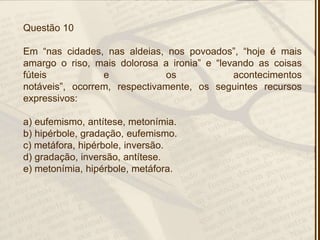 Questão 10
Em ―nas cidades, nas aldeias, nos povoados‖, ―hoje é mais
amargo o riso, mais dolorosa a ironia‖ e ―levando as coisas
fúteis e os acontecimentos
notáveis‖, ocorrem, respectivamente, os seguintes recursos
expressivos:
a) eufemismo, antítese, metonímia.
b) hipérbole, gradação, eufemismo.
c) metáfora, hipérbole, inversão.
d) gradação, inversão, antítese.
e) metonímia, hipérbole, metáfora.
 