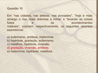 Questão 10
Em ―nas cidades, nas aldeias, nos povoados‖, ―hoje é mais
amargo o riso, mais dolorosa a ironia‖ e ―levando as coisas
fúteis e os acontecimentos
notáveis‖, ocorrem, respectivamente, os seguintes recursos
expressivos:
a) eufemismo, antítese, metonímia.
b) hipérbole, gradação, eufemismo.
c) metáfora, hipérbole, inversão.
d) gradação, inversão, antítese.
e) metonímia, hipérbole, metáfora.
 