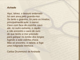 Achado
Aqui, talvez, o tesouro enterrado
há cem anos pelo guarda-mor.
Se tanto o guardou, foi para os trinetos,
principalmente este: o menor.
Cavo com faca de cozinha, cavo
até, no outro extremo, o Japão
e não encontro o saco de ouro
de que tenho a mor precisão
para galopar no lombo dos longes
fugindo a esta vidinha choca.
Mas só encontro, e rabeia, e foge
uma indignada minhoca.
Carlos Drummond de Andrade
 