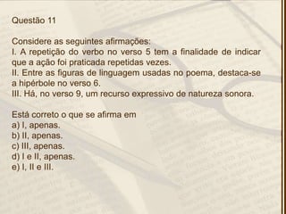 Questão 11
Considere as seguintes afirmações:
I. A repetição do verbo no verso 5 tem a finalidade de indicar
que a ação foi praticada repetidas vezes.
II. Entre as figuras de linguagem usadas no poema, destaca-se
a hipérbole no verso 6.
III. Há, no verso 9, um recurso expressivo de natureza sonora.
Está correto o que se afirma em
a) I, apenas.
b) II, apenas.
c) III, apenas.
d) I e II, apenas.
e) I, II e III.
 