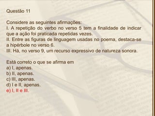 Questão 11
Considere as seguintes afirmações:
I. A repetição do verbo no verso 5 tem a finalidade de indicar
que a ação foi praticada repetidas vezes.
II. Entre as figuras de linguagem usadas no poema, destaca-se
a hipérbole no verso 6.
III. Há, no verso 9, um recurso expressivo de natureza sonora.
Está correto o que se afirma em
a) I, apenas.
b) II, apenas.
c) III, apenas.
d) I e II, apenas.
e) I, II e III.
 