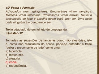 10ª Festa a Fantasia
Advogados viram gângsteres. Empresários viram vampiros.
Médicas viram feiticeiras. Professoras viram bruxas. Deixa o
preconceito de lado e escolha quem você quer ser. Uma noite
onde ninguém é o que parece ser.
Texto adaptado de um folheto de propaganda.
Questão 12
Tomadas as sugestões de fantasias como não aleatórias, isto
é, como não resultantes do acaso, pode-se entender a frase
―deixa o preconceito de lado‖ como uma:
a) hipérbole.
b) metonímia.
c) alegoria.
d) ironia.
e) redundância.
 