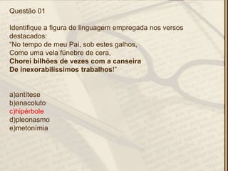 Questão 01
Identifique a figura de linguagem empregada nos versos
destacados:
―No tempo de meu Pai, sob estes galhos,
Como uma vela fúnebre de cera,
Chorei bilhões de vezes com a canseira
De inexorabilíssimos trabalhos!‖
a)antítese
b)anacoluto
c)hipérbole
d)pleonasmo
e)metonímia
 