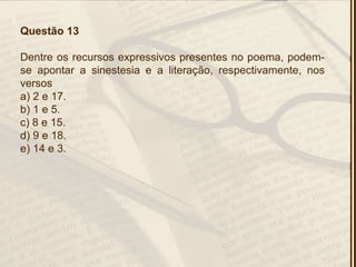 Questão 13
Dentre os recursos expressivos presentes no poema, podem-
se apontar a sinestesia e a literação, respectivamente, nos
versos
a) 2 e 17.
b) 1 e 5.
c) 8 e 15.
d) 9 e 18.
e) 14 e 3.
 
