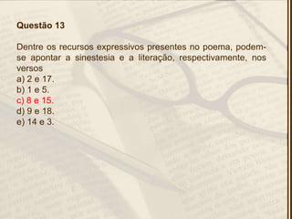 Questão 13
Dentre os recursos expressivos presentes no poema, podem-
se apontar a sinestesia e a literação, respectivamente, nos
versos
a) 2 e 17.
b) 1 e 5.
c) 8 e 15.
d) 9 e 18.
e) 14 e 3.
 
