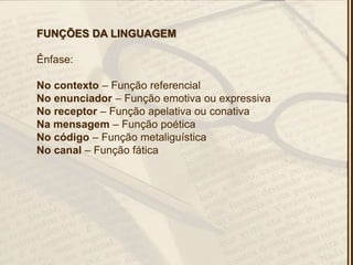 FUNÇÕES DA LINGUAGEM
Ênfase:
No contexto – Função referencial
No enunciador – Função emotiva ou expressiva
No receptor – Função apelativa ou conativa
Na mensagem – Função poética
No código – Função metaliguística
No canal – Função fática
 