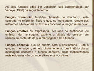 As seis funções ditas por Jakobson são apresentadas por
Vanoye (1998) da seguinte forma:
Função referencial, também chamada de denotativa, está
centrada no referente. Tudo o que, na mensagem, remete aos
referentes situacionais ou textuais concerne à função referencial.
Função emotiva ou expressiva, centrada no destinador (ou
emissor) da mensagem, exprime a atitude do emissor em
relação ao conteúdo de sua mensagem e da situação.
Função conativa, que se orienta para o destinatário. Tudo o
que, na mensagem, remete diretamente ao destinatário dessa
mensagem concerne à função conativa, cujas manifestações
mais evidentes são os imperativos e os vocativos.
 