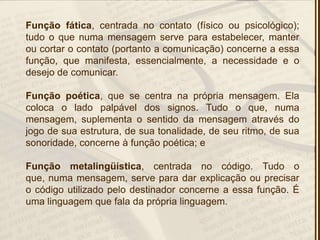 Função fática, centrada no contato (físico ou psicológico);
tudo o que numa mensagem serve para estabelecer, manter
ou cortar o contato (portanto a comunicação) concerne a essa
função, que manifesta, essencialmente, a necessidade e o
desejo de comunicar.
Função poética, que se centra na própria mensagem. Ela
coloca o lado palpável dos signos. Tudo o que, numa
mensagem, suplementa o sentido da mensagem através do
jogo de sua estrutura, de sua tonalidade, de seu ritmo, de sua
sonoridade, concerne à função poética; e
Função metalingüística, centrada no código. Tudo o
que, numa mensagem, serve para dar explicação ou precisar
o código utilizado pelo destinador concerne a essa função. É
uma linguagem que fala da própria linguagem.
 