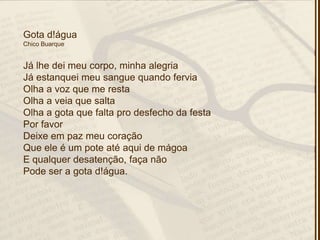 Gota d!água
Chico Buarque
Já lhe dei meu corpo, minha alegria
Já estanquei meu sangue quando fervia
Olha a voz que me resta
Olha a veia que salta
Olha a gota que falta pro desfecho da festa
Por favor
Deixe em paz meu coração
Que ele é um pote até aqui de mágoa
E qualquer desatenção, faça não
Pode ser a gota d!água.
 