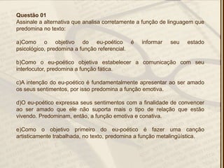 Questão 01
Assinale a alternativa que analisa corretamente a função de linguagem que
predomina no texto:
a)Como o objetivo do eu-poético é informar seu estado
psicológico, predomina a função referencial.
b)Como o eu-poético objetiva estabelecer a comunicação com seu
interlocutor, predomina a função fática.
c)A intenção do eu-poético é fundamentalmente apresentar ao ser amado
os seus sentimentos, por isso predomina a função emotiva.
d)O eu-poético expressa seus sentimentos com a finalidade de convencer
ao ser amado que ele não suporta mais o tipo de relação que estão
vivendo. Predominam, então, a função emotiva e conativa.
e)Como o objetivo primeiro do eu-poético é fazer uma canção
artisticamente trabalhada, no texto, predomina a função metalingüística.
 