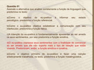 Questão 01
Assinale a alternativa que analisa corretamente a função de linguagem que
predomina no texto:
a)Como o objetivo do eu-poético é informar seu estado
psicológico, predomina a função referencial.
b)Como o eu-poético objetiva estabelecer a comunicação com seu
interlocutor, predomina a função fática.
c)A intenção do eu-poético é fundamentalmente apresentar ao ser amado
os seus sentimentos, por isso predomina a função emotiva.
d)O eu-poético expressa seus sentimentos com a finalidade de convencer
ao ser amado que ele não suporta mais o tipo de relação que estão
vivendo. Predominam, então, a função emotiva e conativa.
e)Como o objetivo primeiro do eu-poético é fazer uma canção
artisticamente trabalhada, no texto, predomina a função metalingüística.
 