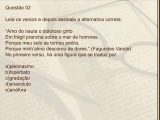 Questão 02
Leia os versos e depois assinale a alternativa correta:
―Amo do nauta o doloroso grito
Em frágil prancha sobre o mar de horrores,
Porque meu seio se tornou pedra,
Porque minh’alma descorou de dores.‖ (Fagundes Varela)
No primeiro verso, há uma figura que se traduz por:
a)pleonasmo
b)hipérbato
c)gradação
d)anacoluto
e)anáfora
 