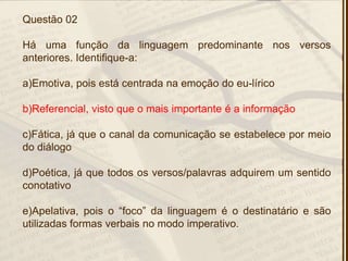 Questão 02
Há uma função da linguagem predominante nos versos
anteriores. Identifique-a:
a)Emotiva, pois está centrada na emoção do eu-lírico
b)Referencial, visto que o mais importante é a informação
c)Fática, já que o canal da comunicação se estabelece por meio
do diálogo
d)Poética, já que todos os versos/palavras adquirem um sentido
conotativo
e)Apelativa, pois o ―foco‖ da linguagem é o destinatário e são
utilizadas formas verbais no modo imperativo.
 