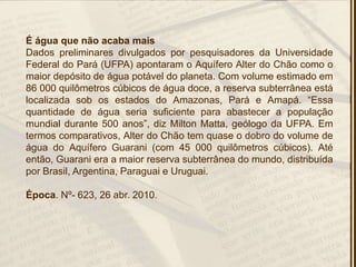 É água que não acaba mais
Dados preliminares divulgados por pesquisadores da Universidade
Federal do Pará (UFPA) apontaram o Aquífero Alter do Chão como o
maior depósito de água potável do planeta. Com volume estimado em
86 000 quilômetros cúbicos de água doce, a reserva subterrânea está
localizada sob os estados do Amazonas, Pará e Amapá. ―Essa
quantidade de água seria suficiente para abastecer a população
mundial durante 500 anos‖, diz Milton Matta, geólogo da UFPA. Em
termos comparativos, Alter do Chão tem quase o dobro do volume de
água do Aquífero Guarani (com 45 000 quilômetros cúbicos). Até
então, Guarani era a maior reserva subterrânea do mundo, distribuída
por Brasil, Argentina, Paraguai e Uruguai.
Época. Nº- 623, 26 abr. 2010.
 