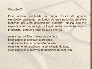 Questão 03
Essa notícia, publicada em uma revista de grande
circulação, apresenta resultados de uma pesquisa científica
realizada por uma universidade brasileira. Nessa situação
específica de comunicação, a função referencial da linguagem
predomina, porque o autor do texto prioriza
a) as suas opiniões, baseadas em fatos.
b) os aspectos objetivos e precisos.
c) os elementos de persuasão do leitor.
d) os elementos estéticos na construção do texto.
e) os aspectos subjetivos da mencionada pesquisa.
 