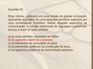 Questão 03
Essa notícia, publicada em uma revista de grande circulação,
apresenta resultados de uma pesquisa científica realizada por
uma universidade brasileira. Nessa situação específica de
comunicação, a função referencial da linguagem predomina,
porque o autor do texto prioriza
a) as suas opiniões, baseadas em fatos.
b) os aspectos objetivos e precisos.
c) os elementos de persuasão do leitor.
d) os elementos estéticos na construção do texto.
e) os aspectos subjetivos da mencionada pesquisa.
 