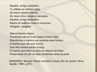Espelho, amigo verdadeiro,
Tu refletes as minhas rugas,
Os meus cabelos brancos,
Os meus olhos míopes e cansados.
Espelho, amigo verdadeiro,
Mestre do realismo exato e minucioso,
Obrigado, obrigado!
Mas se fosses mágico,
Penetrarias até ao fundo desse homem triste,
Descobririas o menino que sustenta esse homem,
O menino que não quer morrer,
Que não morrerá senão comigo,
O menino que todos os anos na véspera de Natal
Pensa ainda em pôr os seus chinelinhos atrás da porta
(BANDEIRA, Manuel. Poesia completa e prosa. Rio de Janeiro: Nova
Aguilar, 1985, p.251).
 