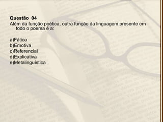 Questão 04
Além da função poética, outra função da linguagem presente em
todo o poema é a:
a)Fática
b)Emotiva
c)Referencial
d)Explicativa
e)Metalinguística
 