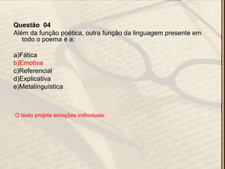 Questão 04
Além da função poética, outra função da linguagem presente em
todo o poema é a:
a)Fática
b)Emotiva
c)Referencial
d)Explicativa
e)Metalinguística
O texto projeta emoções individuais.
 