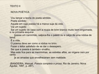 TEXTO II
NOVA POÉTICA
Vou lançar a teoria do poeta sórdido.
Poeta sórdido:
Aquele em cuja poesia há a marca suja da vida.
Vai um sujeito
Sai um sujeito de casa com a roupa de brim branco muito bem engomada,
e na primeira esquina
[passa um caminhão, salpica-lhe o paletó ou a calça de uma nódoa de
lama:
É a vida.
O poema deve ser como a nódoa no brim:
Fazer o leitor satisfeito de se dar o desespero.
Sei que a poesia é também orvalho,
Mas este fica para as menininhas, as estrelas alfas, as virgens cem por
cento
[e as amadas que envelheceram sem maldade.
(BANDEIRA, Manuel. Poesia completa e prosa. Rio de Janeiro: Nova
Aguilar, 1997, p. 287).
 