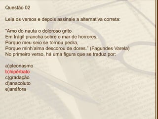 Questão 02
Leia os versos e depois assinale a alternativa correta:
―Amo do nauta o doloroso grito
Em frágil prancha sobre o mar de horrores,
Porque meu seio se tornou pedra,
Porque minh’alma descorou de dores.‖ (Fagundes Varela)
No primeiro verso, há uma figura que se traduz por:
a)pleonasmo
b)hipérbato
c)gradação
d)anacoluto
e)anáfora
 