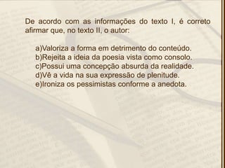 De acordo com as informações do texto I, é correto
afirmar que, no texto II, o autor:
a)Valoriza a forma em detrimento do conteúdo.
b)Rejeita a ideia da poesia vista como consolo.
c)Possui uma concepção absurda da realidade.
d)Vê a vida na sua expressão de plenitude.
e)Ironiza os pessimistas conforme a anedota.
 
