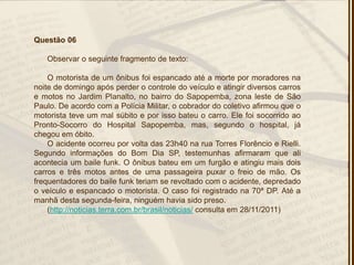 Questão 06
Observar o seguinte fragmento de texto:
O motorista de um ônibus foi espancado até a morte por moradores na
noite de domingo após perder o controle do veículo e atingir diversos carros
e motos no Jardim Planalto, no bairro do Sapopemba, zona leste de São
Paulo. De acordo com a Polícia Militar, o cobrador do coletivo afirmou que o
motorista teve um mal súbito e por isso bateu o carro. Ele foi socorrido ao
Pronto-Socorro do Hospital Sapopemba, mas, segundo o hospital, já
chegou em óbito.
O acidente ocorreu por volta das 23h40 na rua Torres Florêncio e Rielli.
Segundo informações do Bom Dia SP, testemunhas afirmaram que ali
acontecia um baile funk. O ônibus bateu em um furgão e atingiu mais dois
carros e três motos antes de uma passageira puxar o freio de mão. Os
frequentadores do baile funk teriam se revoltado com o acidente, depredado
o veículo e espancado o motorista. O caso foi registrado na 70ª DP. Até a
manhã desta segunda-feira, ninguém havia sido preso.
(http://noticias.terra.com.br/brasil/noticias/ consulta em 28/11/2011)
 