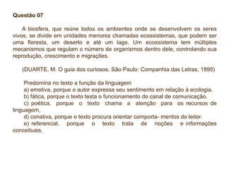 Questão 07
A biosfera, que reúne todos os ambientes onde se desenvolvem os seres
vivos, se divide em unidades menores chamadas ecossistemas, que podem ser
uma floresta, um deserto e até um lago. Um ecossistema tem múltiplos
mecanismos que regulam o número de organismos dentro dele, controlando sua
reprodução, crescimento e migrações.
(DUARTE, M. O guia dos curiosos. São Paulo: Companhia das Letras, 1995)
Predomina no texto a função da linguagem
a) emotiva, porque o autor expressa seu sentimento em relação à ecologia.
b) fática, porque o texto testa o funcionamento do canal de comunicação.
c) poética, porque o texto chama a atenção para os recursos de
linguagem,
d) conativa, porque o texto procura orientar comporta- mentos do leitor.
e) referencial, porque o texto trata de noções e informações
conceituais.
 
