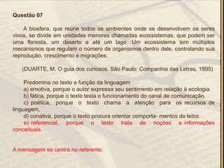 Questão 07
A biosfera, que reúne todos os ambientes onde se desenvolvem os seres
vivos, se divide em unidades menores chamadas ecossistemas, que podem ser
uma floresta, um deserto e até um lago. Um ecossistema tem múltiplos
mecanismos que regulam o número de organismos dentro dele, controlando sua
reprodução, crescimento e migrações.
(DUARTE, M. O guia dos curiosos. São Paulo: Companhia das Letras, 1995)
Predomina no texto a função da linguagem
a) emotiva, porque o autor expressa seu sentimento em relação à ecologia.
b) fática, porque o texto testa o funcionamento do canal de comunicação.
c) poética, porque o texto chama a atenção para os recursos de
linguagem,
d) conativa, porque o texto procura orientar comporta- mentos do leitor.
e) referencial, porque o texto trata de noções e informações
conceituais.
A mensagem se centra no referente.
 