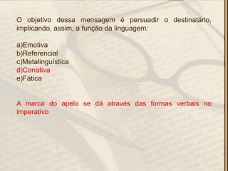 O objetivo dessa mensagem é persuadir o destinatário,
implicando, assim, a função da linguagem:
a)Emotiva
b)Referencial
c)Metalinguística
d)Conativa
e)Fática
A marca do apelo se dá através das formas verbais no
imperativo
 