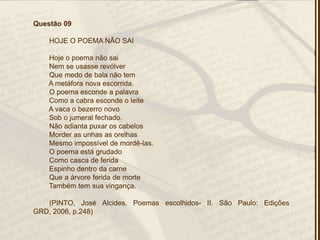Questão 09
HOJE O POEMA NÃO SAI
Hoje o poema não sai
Nem se usasse revólver
Que medo de bala não tem
A metáfora nova escorrida.
O poema esconde a palavra
Como a cabra esconde o leite
A vaca o bezerro novo
Sob o jumeral fechado.
Não adianta puxar os cabelos
Morder as unhas as orelhas
Mesmo impossível de mordê-las.
O poema está grudado
Como casca de ferida
Espinho dentro da carne
Que a árvore ferida de morte
Também tem sua vingança.
(PINTO, José Alcides. Poemas escolhidos- II. São Paulo: Edições
GRD, 2006, p.248)
 