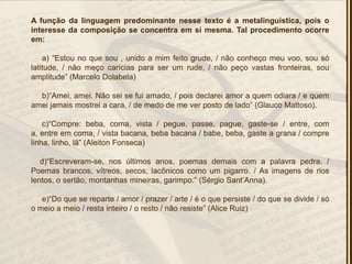 A função da linguagem predominante nesse texto é a metalinguística, pois o
interesse da composição se concentra em si mesma. Tal procedimento ocorre
em:
a) ―Estou no que sou , unido a mim feito grude, / não conheço meu voo, sou só
latitude, / não meço carícias para ser um rude, / não peço vastas fronteiras, sou
amplitude‖ (Marcelo Dolabela)
b)―Amei, amei. Não sei se fui amado, / pois declarei amor a quem odiara / e quem
amei jamais mostrei a cara, / de medo de me ver posto de lado‖ (Glauco Mattoso).
c)―Compre: beba, coma, vista / pegue, passe, pague, gaste-se / entre, com
a, entre em coma, / vista bacana, beba bacana / babe, beba, gaste a grana / compre
linha, linho, lã‖ (Aleiton Fonseca)
d)―Escreveram-se, nos últimos anos, poemas demais com a palavra pedra. /
Poemas brancos, vítreos, secos, lacônicos como um pigarro. / As imagens de rios
lentos, o sertão, montanhas mineiras, garimpo.‖ (Sérgio Sant’Anna).
e)―Do que se reparte / amor / prazer / arte / é o que persiste / do que se divide / só
o meio a meio / resta inteiro / o resto / não resiste‖ (Alice Ruiz)
 