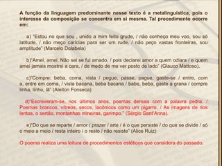 A função da linguagem predominante nesse texto é a metalinguística, pois o
interesse da composição se concentra em si mesma. Tal procedimento ocorre
em:
a) ―Estou no que sou , unido a mim feito grude, / não conheço meu voo, sou só
latitude, / não meço carícias para ser um rude, / não peço vastas fronteiras, sou
amplitude‖ (Marcelo Dolabela)
b)―Amei, amei. Não sei se fui amado, / pois declarei amor a quem odiara / e quem
amei jamais mostrei a cara, / de medo de me ver posto de lado‖ (Glauco Mattoso).
c)―Compre: beba, coma, vista / pegue, passe, pague, gaste-se / entre, com
a, entre em coma, / vista bacana, beba bacana / babe, beba, gaste a grana / compre
linha, linho, lã‖ (Aleiton Fonseca)
d)―Escreveram-se, nos últimos anos, poemas demais com a palavra pedra. /
Poemas brancos, vítreos, secos, lacônicos como um pigarro. / As imagens de rios
lentos, o sertão, montanhas mineiras, garimpo.‖ (Sérgio Sant’Anna).
e)―Do que se reparte / amor / prazer / arte / é o que persiste / do que se divide / só
o meio a meio / resta inteiro / o resto / não resiste‖ (Alice Ruiz)
O poema realiza uma leitura de procedimentos estéticos que considera do passado.
 