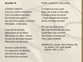 Questão 10
A DOCE CANÇÃO
Pus-me a cantar minha pena
Com uma palavra tão doce,
De maneira tão serena,
Que até Deus pensou que fosse
Felicidade - e não pena.
Anjos de lira dourada
Debruçaram-se da altura.
Não houve, no chão, criatura
De que eu não fosse invejada,
Pela minha voz tão pura.
Acordei a quem dormia,
Fiz suspirarem os defuntos.
Um arco-íris de alegria
Da minha boca se erguia
Pondo o sonho e a vida juntos.
O mistério do meu canto
Deus não soube, tu não viste.
Prodígio imenso do pranto:
- Todos perdidos de encanto
Só eu morrendo de triste!
Por isso tão docemente
Meu mal transformar em verso,
Oxalá Deus não aumente,
Para trazer o Universo de
Polo a polo contente!
(MEIRELES, Cecília. Obra Poética. Rio
de Janeiro: Cia. José Aguilar
Editora. 1967. p.187.)
 