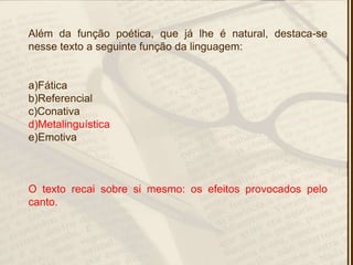 Além da função poética, que já lhe é natural, destaca-se
nesse texto a seguinte função da linguagem:
a)Fática
b)Referencial
c)Conativa
d)Metalinguística
e)Emotiva
O texto recai sobre si mesmo: os efeitos provocados pelo
canto.
 